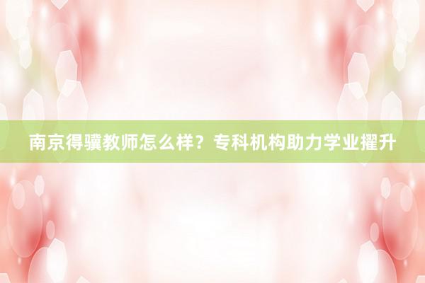 南京得骥教师怎么样？专科机构助力学业擢升